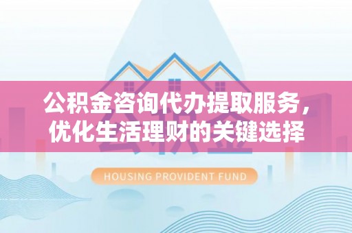 青川公积金咨询代办提取服务，优化生活理财的关键选择