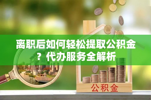 青川离职后如何轻松提取公积金？代办服务全解析