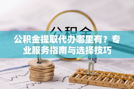 青川公积金提取代办哪里有？专业服务指南与选择技巧