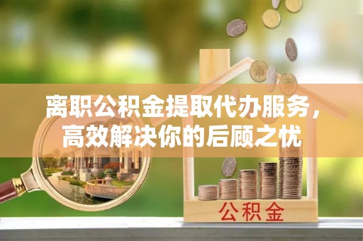 青川离职公积金提取代办服务，高效解决你的后顾之忧