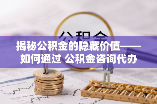 青川揭秘公积金的隐藏价值——如何通过 公积金咨询代办提取 优化财富管理