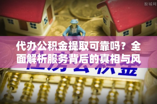 青川代办公积金提取可靠吗？全面解析服务背后的真相与风险