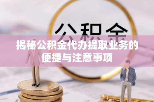 青川揭秘公积金代办提取业务的便捷与注意事项