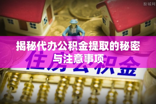 青川揭秘代办公积金提取的秘密与注意事项