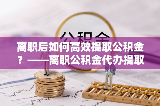 青川离职后如何高效提取公积金？——离职公积金代办提取全流程解析