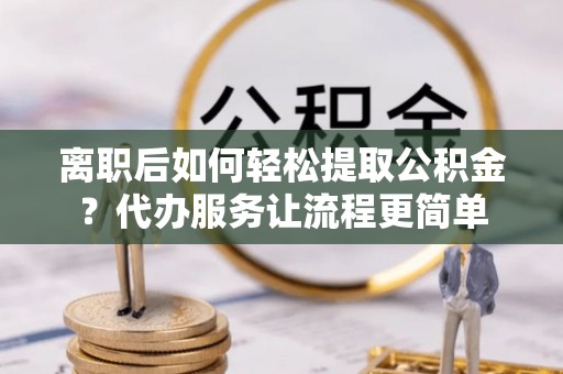 青川离职后如何轻松提取公积金？代办服务让流程更简单
