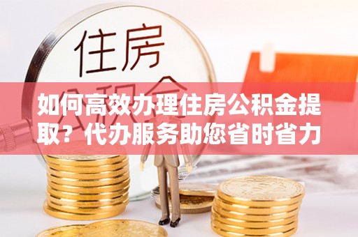 青川如何高效办理住房公积金提取？代办服务助您省时省力