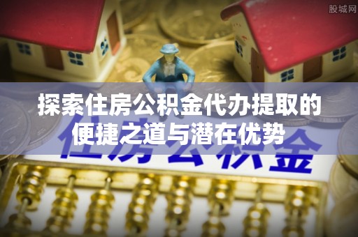 青川探索住房公积金代办提取的便捷之道与潜在优势