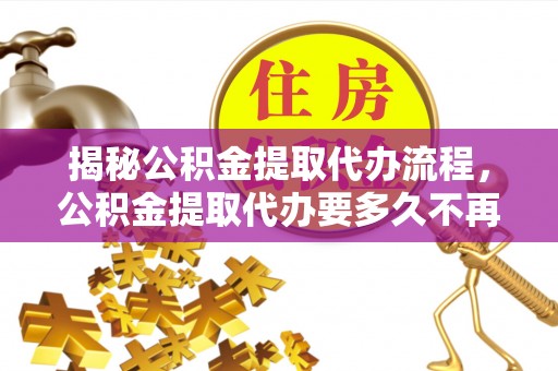 青川揭秘公积金提取代办流程，公积金提取代办要多久不再迷茫