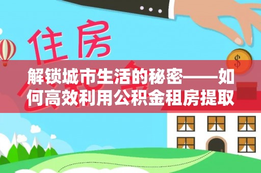 青川解锁城市生活的秘密——如何高效利用公积金租房提取政策优化居住体验