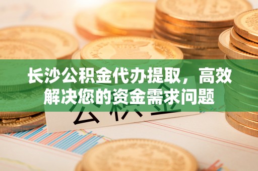 青川长沙公积金代办提取，高效解决您的资金需求问题