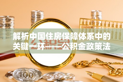 青川解析中国住房保障体系中的关键一环——公积金政策法规的演变与影响
