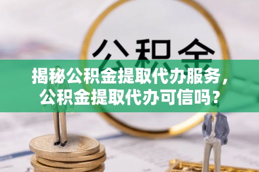 青川揭秘公积金提取代办服务，公积金提取代办可信吗？
