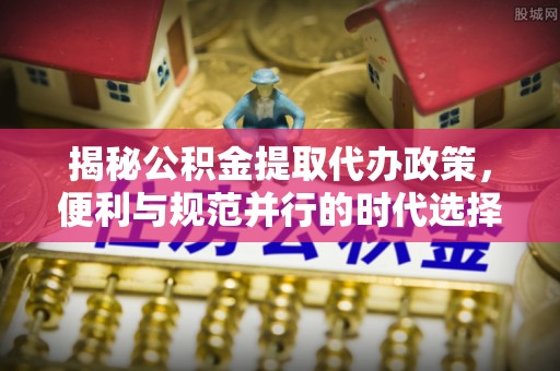 青川揭秘公积金提取代办政策，便利与规范并行的时代选择