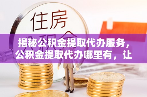 青川揭秘公积金提取代办服务，公积金提取代办哪里有，让你省时省心的解决方案