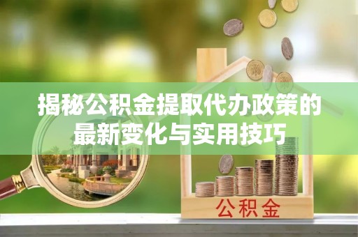 青川揭秘公积金提取代办政策的最新变化与实用技巧