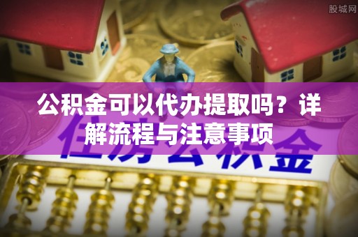 青川公积金可以代办提取吗？详解流程与注意事项