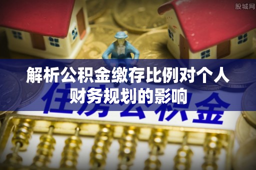 青川解析公积金缴存比例对个人财务规划的影响