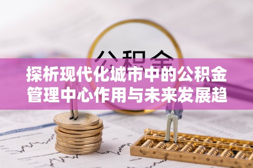 青川探析现代化城市中的公积金管理中心作用与未来发展趋势