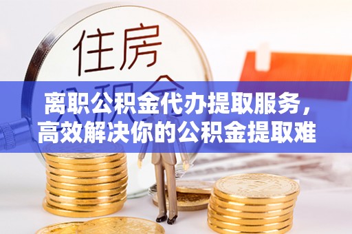 青川离职公积金代办提取服务，高效解决你的公积金提取难题