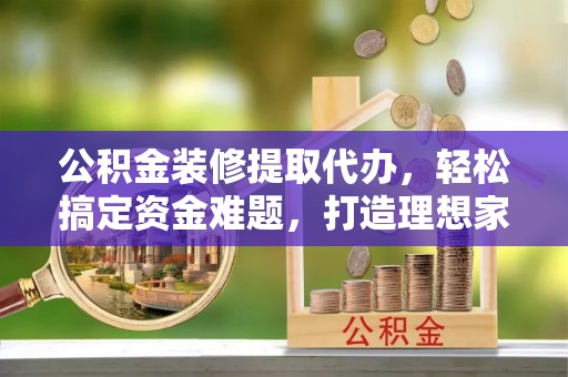 青川公积金装修提取代办，轻松搞定资金难题，打造理想家居