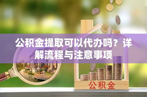 青川公积金提取可以代办吗？详解流程与注意事项