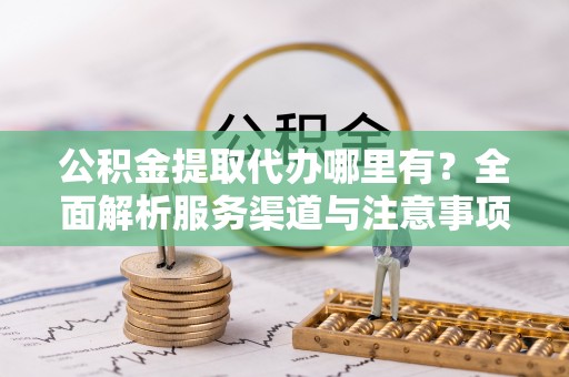 青川公积金提取代办哪里有？全面解析服务渠道与注意事项