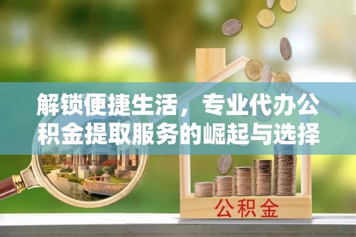 青川解锁便捷生活，专业代办公积金提取服务的崛起与选择
