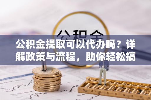 青川公积金提取可以代办吗？详解政策与流程，助你轻松搞定！