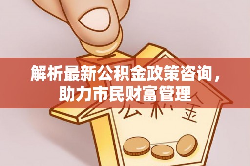 青川解析最新公积金政策咨询，助力市民财富管理