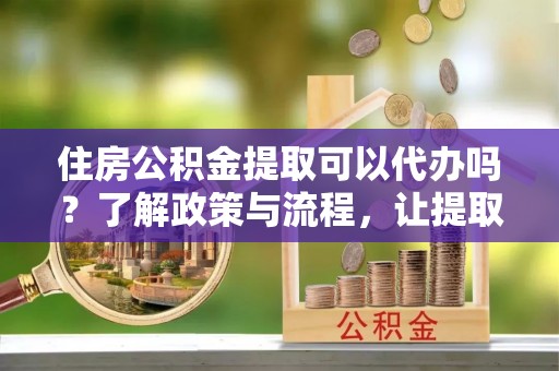 青川住房公积金提取可以代办吗？了解政策与流程，让提取更便捷