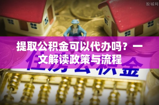 青川提取公积金可以代办吗？一文解读政策与流程