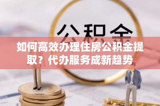 青川如何高效办理住房公积金提取？代办服务成新趋势