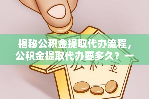 青川揭秘公积金提取代办流程，公积金提取代办要多久？一文读懂