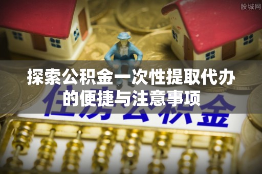 青川探索公积金一次性提取代办的便捷与注意事项