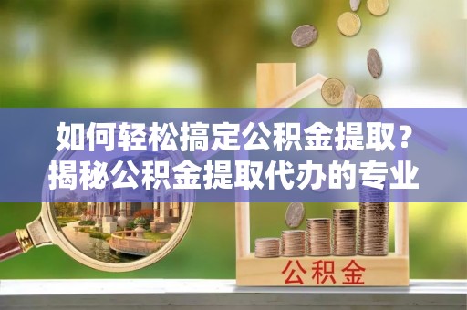 青川如何轻松搞定公积金提取？揭秘公积金提取代办的专业服务