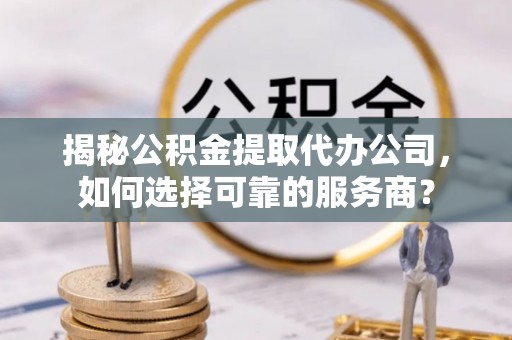 青川揭秘公积金提取代办公司，如何选择可靠的服务商？