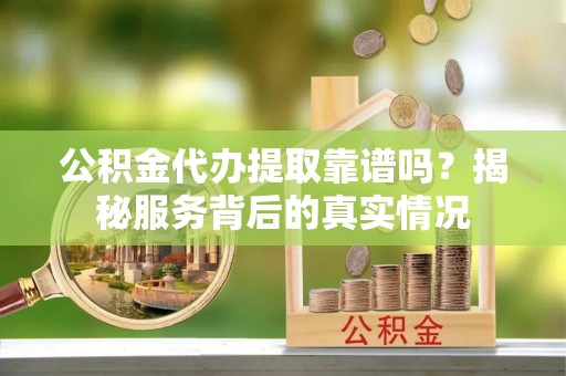 青川公积金代办提取靠谱吗？揭秘服务背后的真实情况