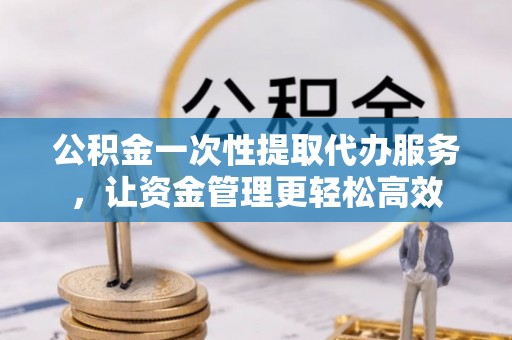 青川公积金一次性提取代办服务，让资金管理更轻松高效