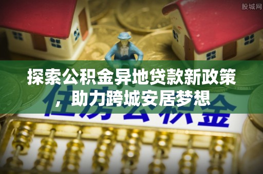 青川探索公积金异地贷款新政策，助力跨城安居梦想