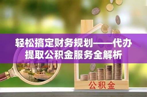 青川轻松搞定财务规划——代办提取公积金服务全解析