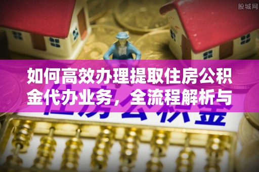 青川如何高效办理提取住房公积金代办业务，全流程解析与实用建议