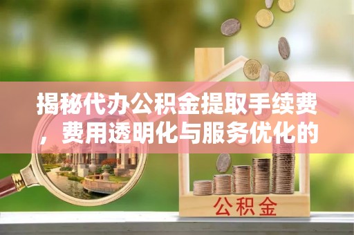 青川揭秘代办公积金提取手续费，费用透明化与服务优化的关键