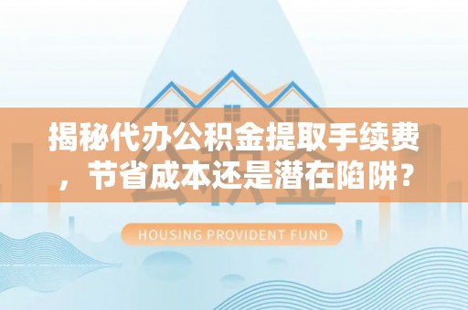 青川揭秘代办公积金提取手续费，节省成本还是潜在陷阱？