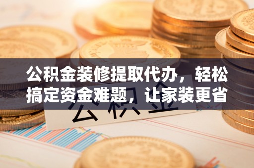 青川公积金装修提取代办，轻松搞定资金难题，让家装更省心