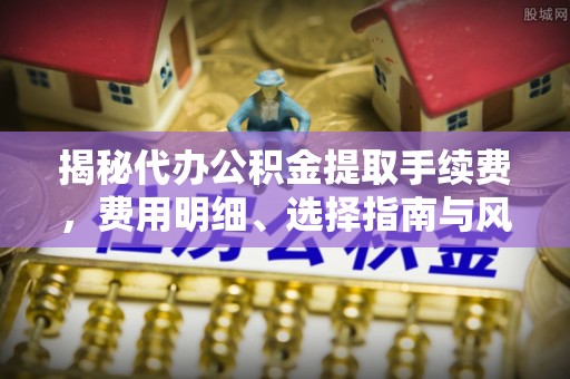 青川揭秘代办公积金提取手续费，费用明细、选择指南与风险防范