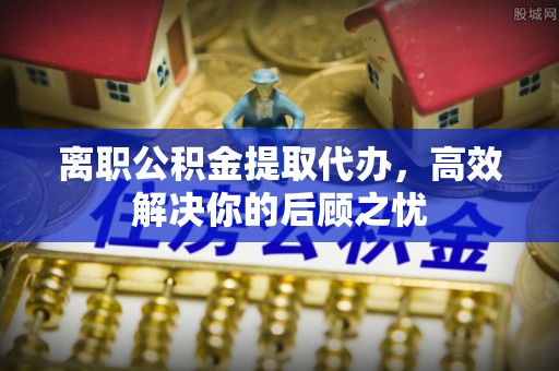 青川离职公积金提取代办，高效解决你的后顾之忧