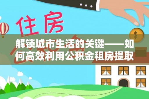青川解锁城市生活的关键——如何高效利用公积金租房提取实现居住自由