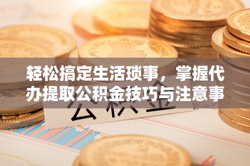 青川轻松搞定生活琐事，掌握代办提取公积金技巧与注意事项