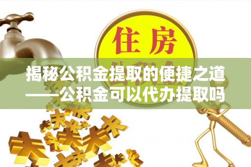 青川揭秘公积金提取的便捷之道——公积金可以代办提取吗？